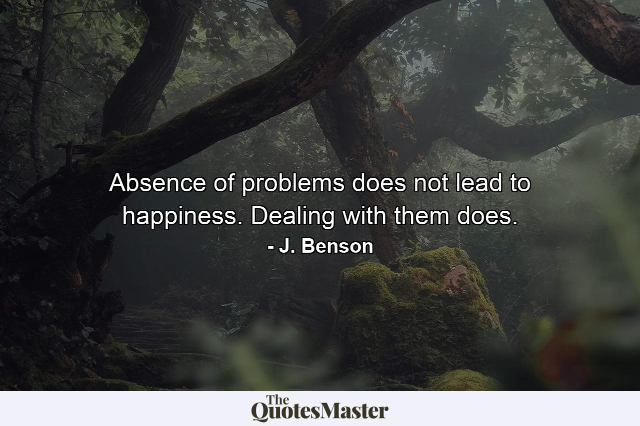 Absence of problems   does not lead to happiness.     Dealing with them does. - Quote by J. Benson