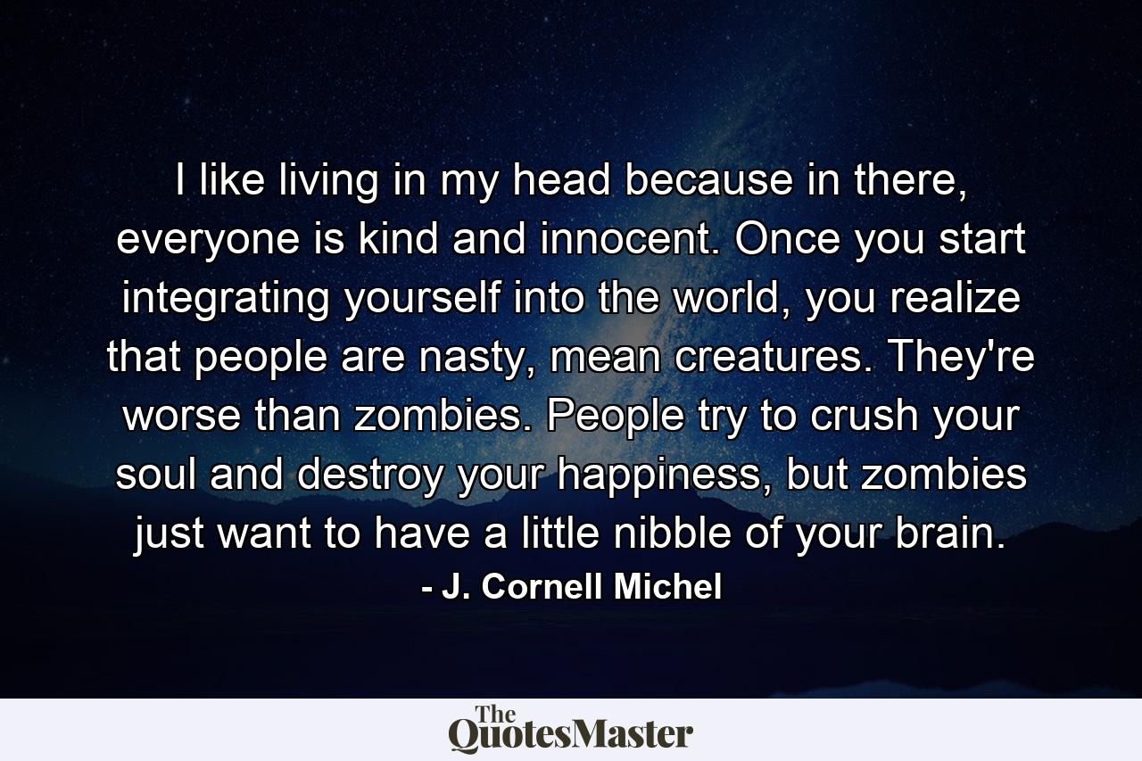 I like living in my head because in there, everyone is kind and innocent. Once you start integrating yourself into the world, you realize that people are nasty, mean creatures. They're worse than zombies. People try to crush your soul and destroy your happiness, but zombies just want to have a little nibble of your brain. - Quote by J. Cornell Michel