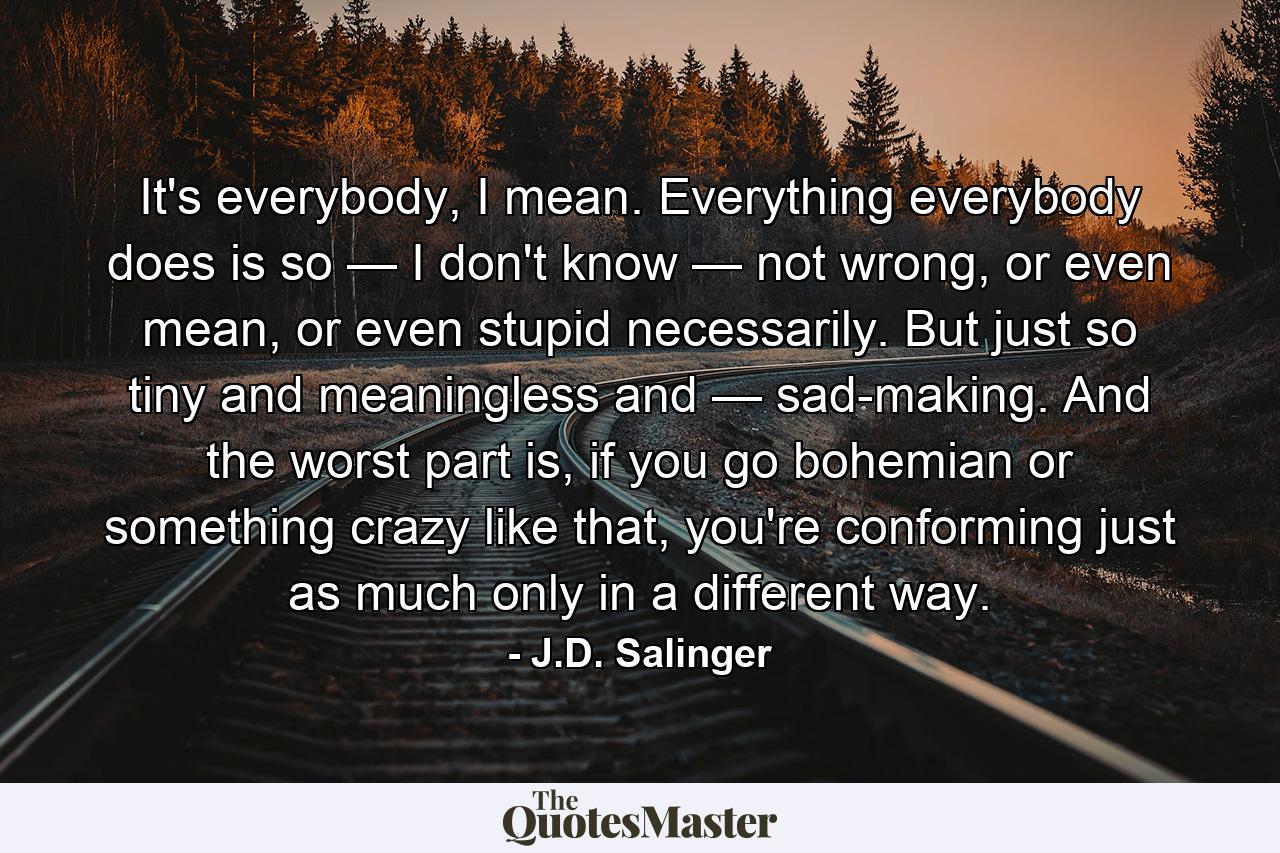 It's everybody, I mean. Everything everybody does is so — I don't know — not wrong, or even mean, or even stupid necessarily. But just so tiny and meaningless and — sad-making. And the worst part is, if you go bohemian or something crazy like that, you're conforming just as much only in a different way. - Quote by J.D. Salinger