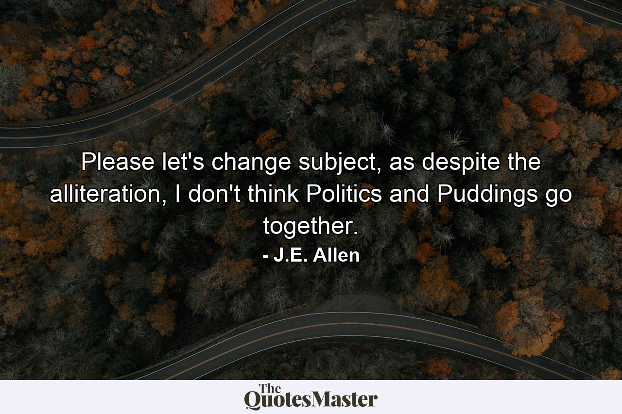 Please let's change subject, as despite the alliteration, I don't think Politics and Puddings go together. - Quote by J.E. Allen