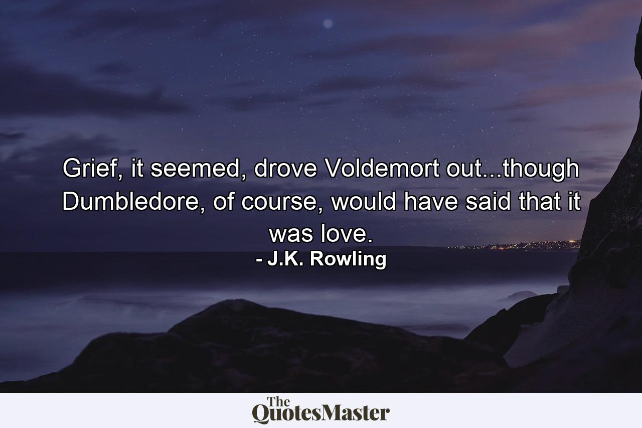 Grief, it seemed, drove Voldemort out...though Dumbledore, of course, would have said that it was love. - Quote by J.K. Rowling