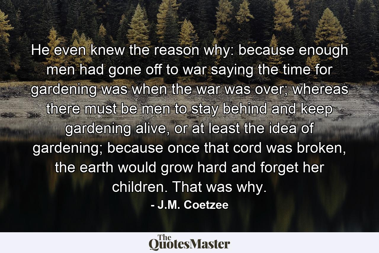 He even knew the reason why: because enough men had gone off to war saying the time for gardening was when the war was over; whereas there must be men to stay behind and keep gardening alive, or at least the idea of gardening; because once that cord was broken, the earth would grow hard and forget her children. That was why. - Quote by J.M. Coetzee