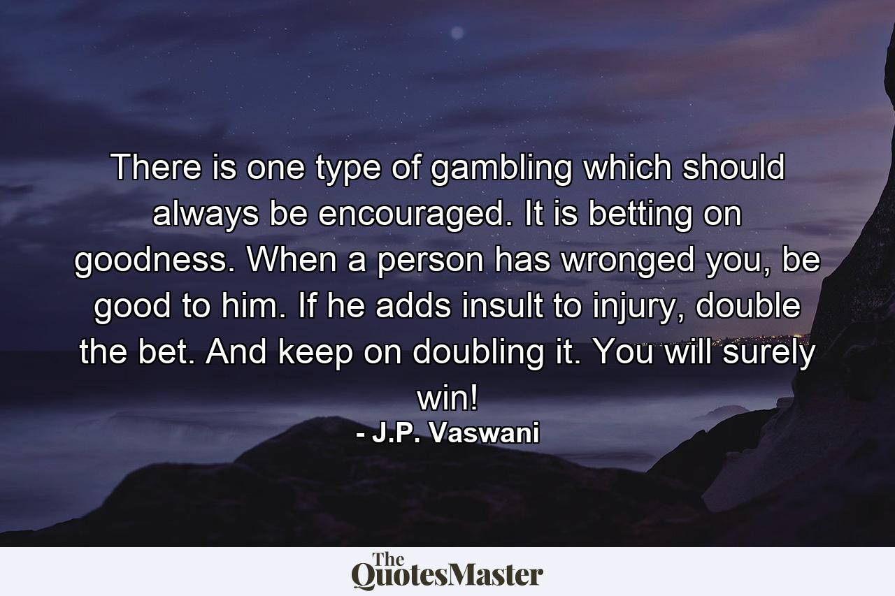 There is one type of gambling which should always be encouraged. It is betting on goodness. When a person has wronged you, be good to him. If he adds insult to injury, double the bet. And keep on doubling it. You will surely win! - Quote by J.P. Vaswani