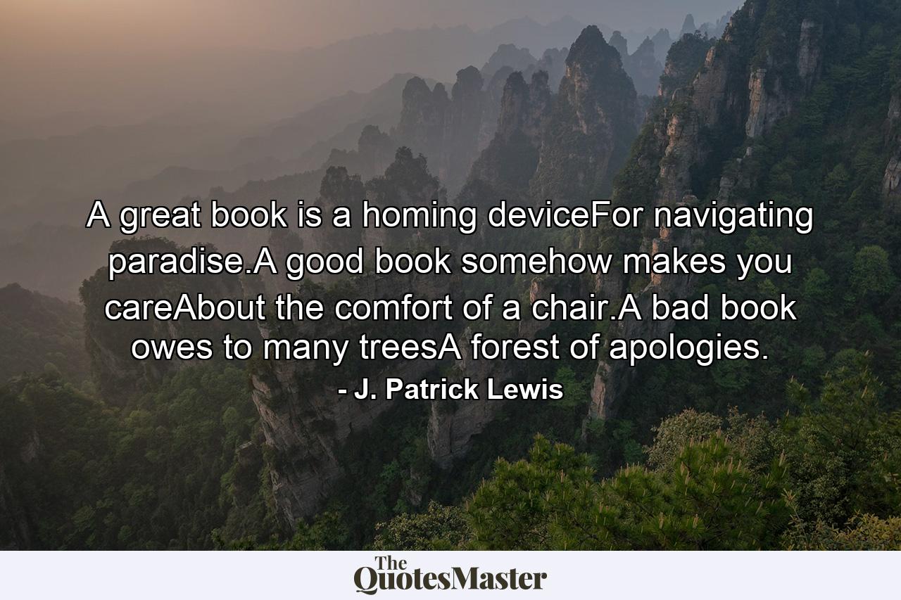 A great book is a homing deviceFor navigating paradise.A good book somehow makes you careAbout the comfort of a chair.A bad book owes to many treesA forest of apologies. - Quote by J. Patrick Lewis