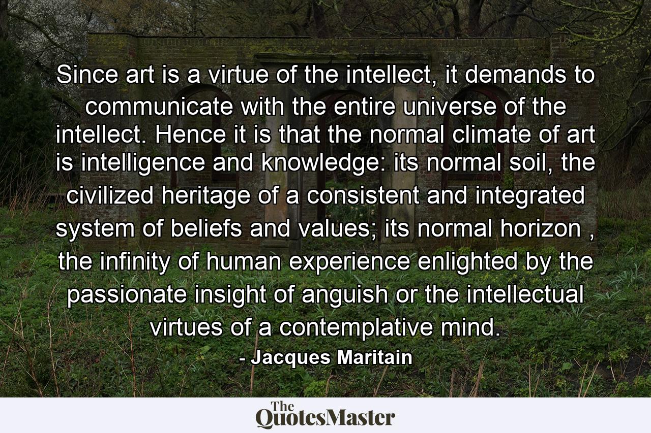 Since art is a virtue of the intellect, it demands to communicate with the entire universe of the intellect. Hence it is that the normal climate of art is intelligence and knowledge: its normal soil, the civilized heritage of a consistent and integrated system of beliefs and values; its normal horizon , the infinity of human experience enlighted by the passionate insight of anguish or the intellectual virtues of a contemplative mind. - Quote by Jacques Maritain