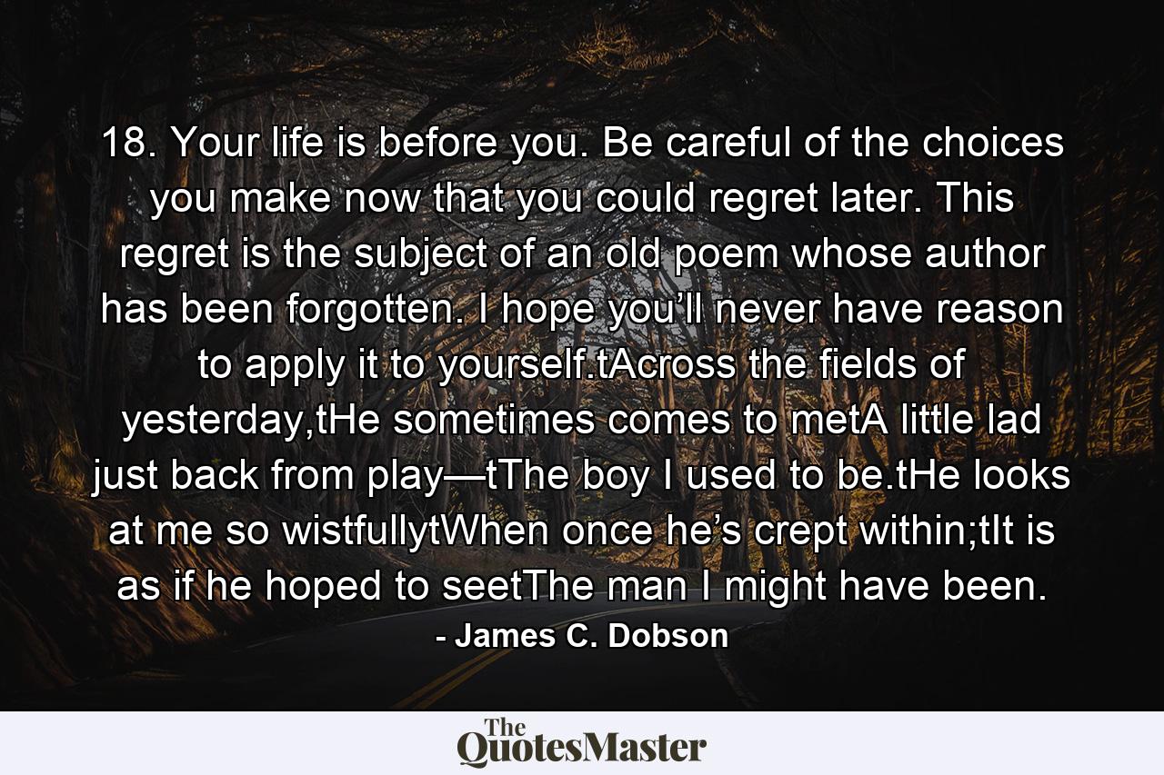 18. Your life is before you. Be careful of the choices you make now that you could regret later. This regret is the subject of an old poem whose author has been forgotten. I hope you’ll never have reason to apply it to yourself.tAcross the fields of yesterday,tHe sometimes comes to metA little lad just back from play—tThe boy I used to be.tHe looks at me so wistfullytWhen once he’s crept within;tIt is as if he hoped to seetThe man I might have been. - Quote by James C. Dobson