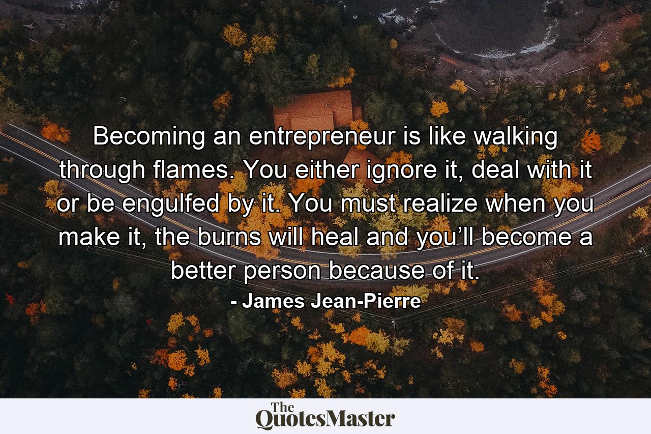 Becoming an entrepreneur is like walking through flames. You either ignore it, deal with it or be engulfed by it. You must realize when you make it, the burns will heal and you’ll become a better person because of it. - Quote by James Jean-Pierre