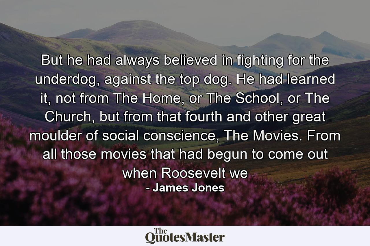 But he had always believed in fighting for the underdog, against the top dog. He had learned it, not from The Home, or The School, or The Church, but from that fourth and other great moulder of social conscience, The Movies. From all those movies that had begun to come out when Roosevelt we - Quote by James Jones