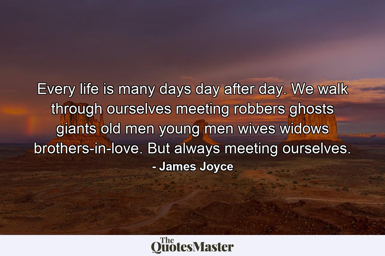 Every life is many days  day after day. We walk through ourselves  meeting robbers  ghosts  giants  old men  young men  wives  widows  brothers-in-love. But always meeting ourselves. - Quote by James Joyce