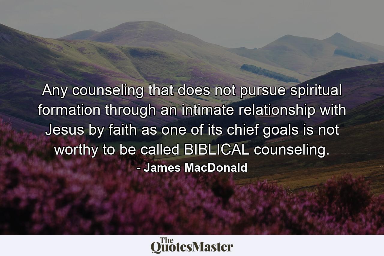 Any counseling that does not pursue spiritual formation through an intimate relationship with Jesus by faith as one of its chief goals is not worthy to be called BIBLICAL counseling. - Quote by James MacDonald