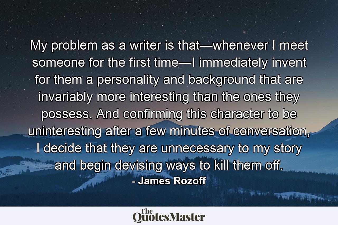 My problem as a writer is that—whenever I meet someone for the first time—I immediately invent for them a personality and background that are invariably more interesting than the ones they possess. And confirming this character to be uninteresting after a few minutes of conversation, I decide that they are unnecessary to my story and begin devising ways to kill them off. - Quote by James Rozoff