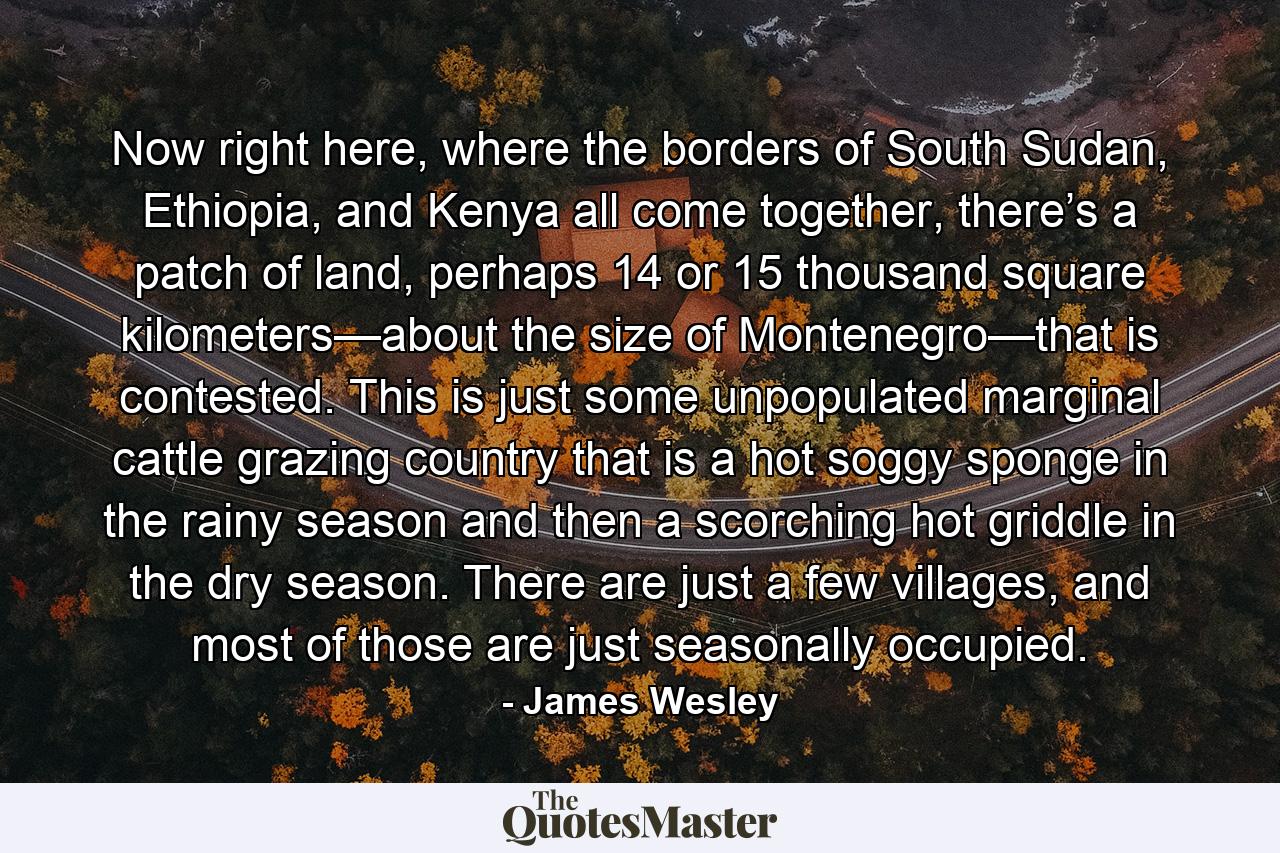 Now right here, where the borders of South Sudan, Ethiopia, and Kenya all come together, there’s a patch of land, perhaps 14 or 15 thousand square kilometers—about the size of Montenegro—that is contested. This is just some unpopulated marginal cattle grazing country that is a hot soggy sponge in the rainy season and then a scorching hot griddle in the dry season. There are just a few villages, and most of those are just seasonally occupied. - Quote by James Wesley