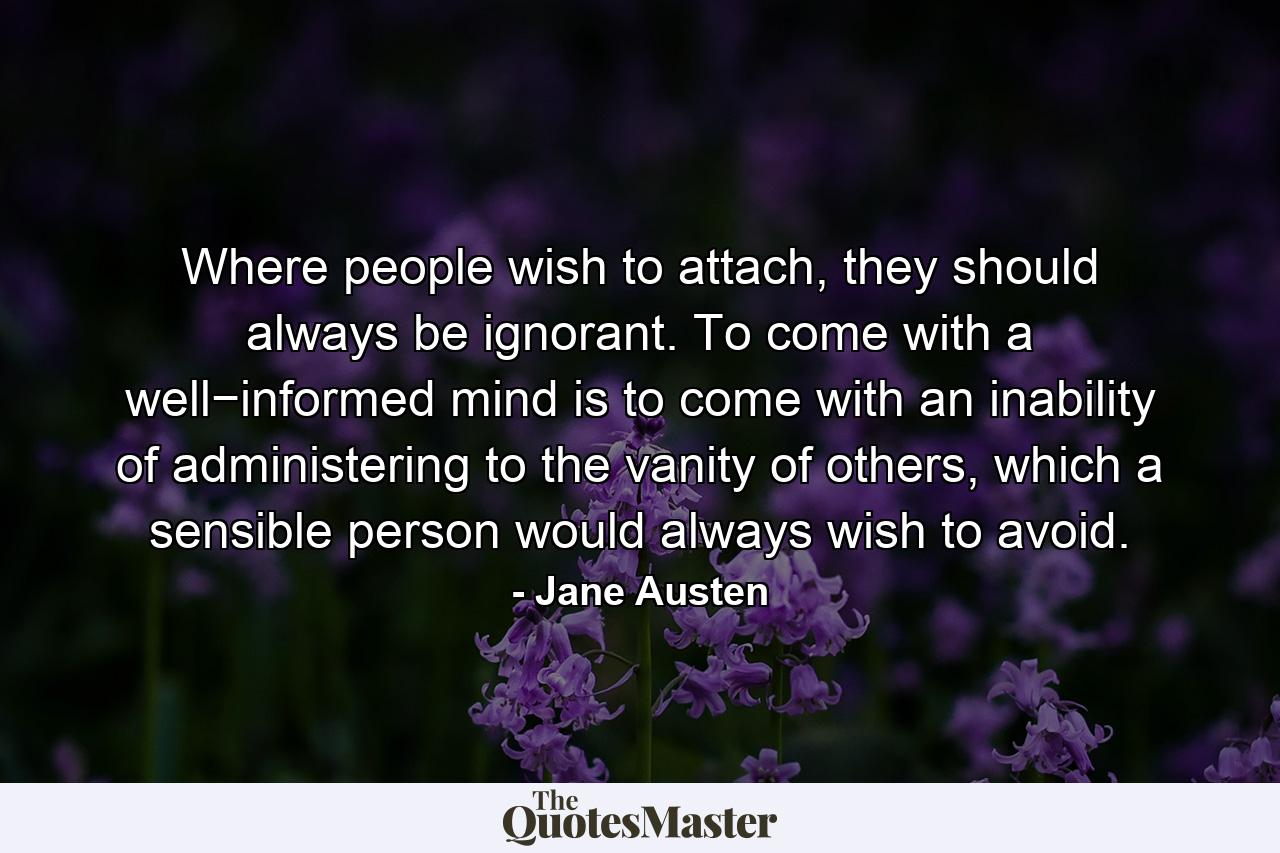 Where people wish to attach, they should always be ignorant. To come with a well−informed mind is to come with an inability of administering to the vanity of others, which a sensible person would always wish to avoid. - Quote by Jane Austen