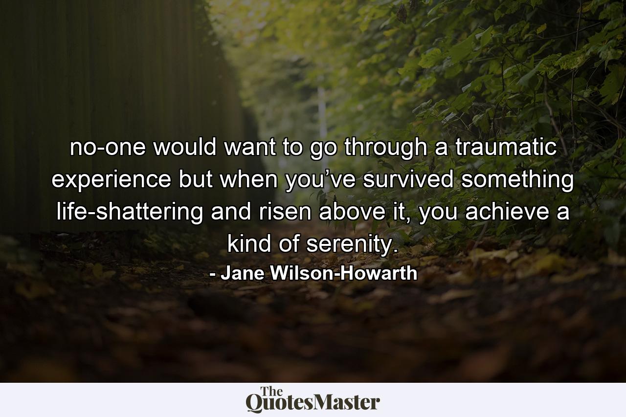 no-one would want to go through a traumatic experience but when you’ve survived something life-shattering and risen above it, you achieve a kind of serenity. - Quote by Jane Wilson-Howarth