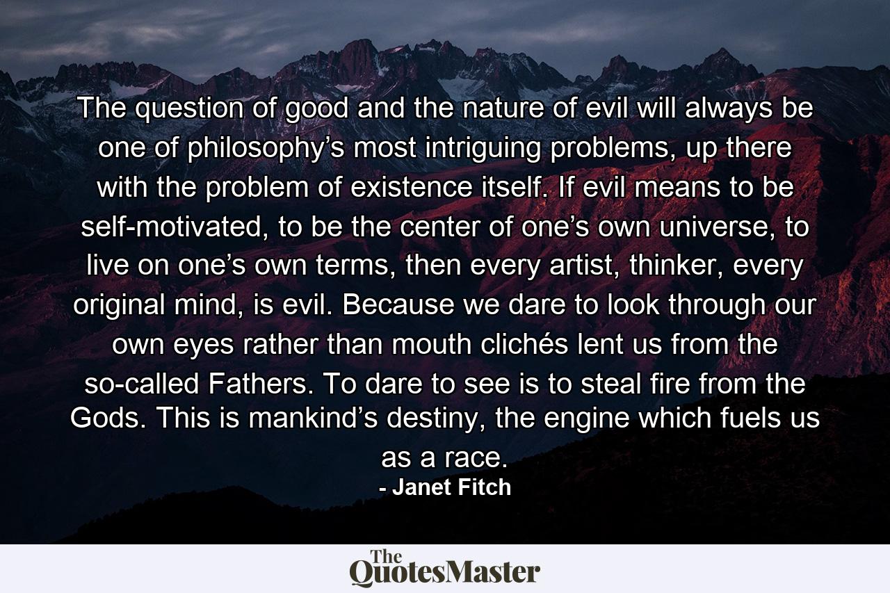 The question of good and the nature of evil will always be one of philosophy’s most intriguing problems, up there with the problem of existence itself. If evil means to be self-motivated, to be the center of one’s own universe, to live on one’s own terms, then every artist, thinker, every original mind, is evil. Because we dare to look through our own eyes rather than mouth clichés lent us from the so-called Fathers. To dare to see is to steal fire from the Gods. This is mankind’s destiny, the engine which fuels us as a race. - Quote by Janet Fitch