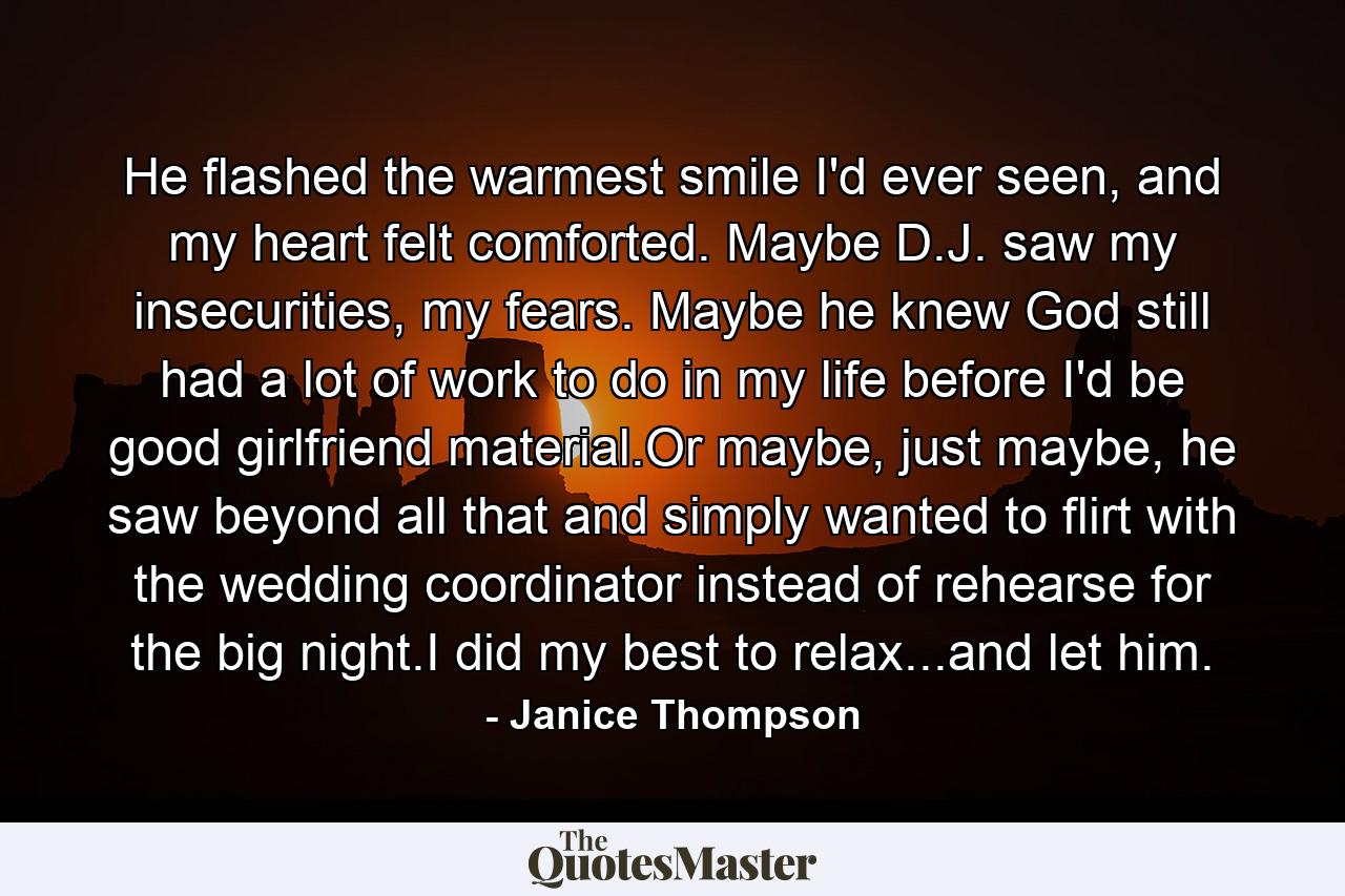 He flashed the warmest smile I'd ever seen, and my heart felt comforted. Maybe D.J. saw my insecurities, my fears. Maybe he knew God still had a lot of work to do in my life before I'd be good girlfriend material.Or maybe, just maybe, he saw beyond all that and simply wanted to flirt with the wedding coordinator instead of rehearse for the big night.I did my best to relax...and let him. - Quote by Janice Thompson