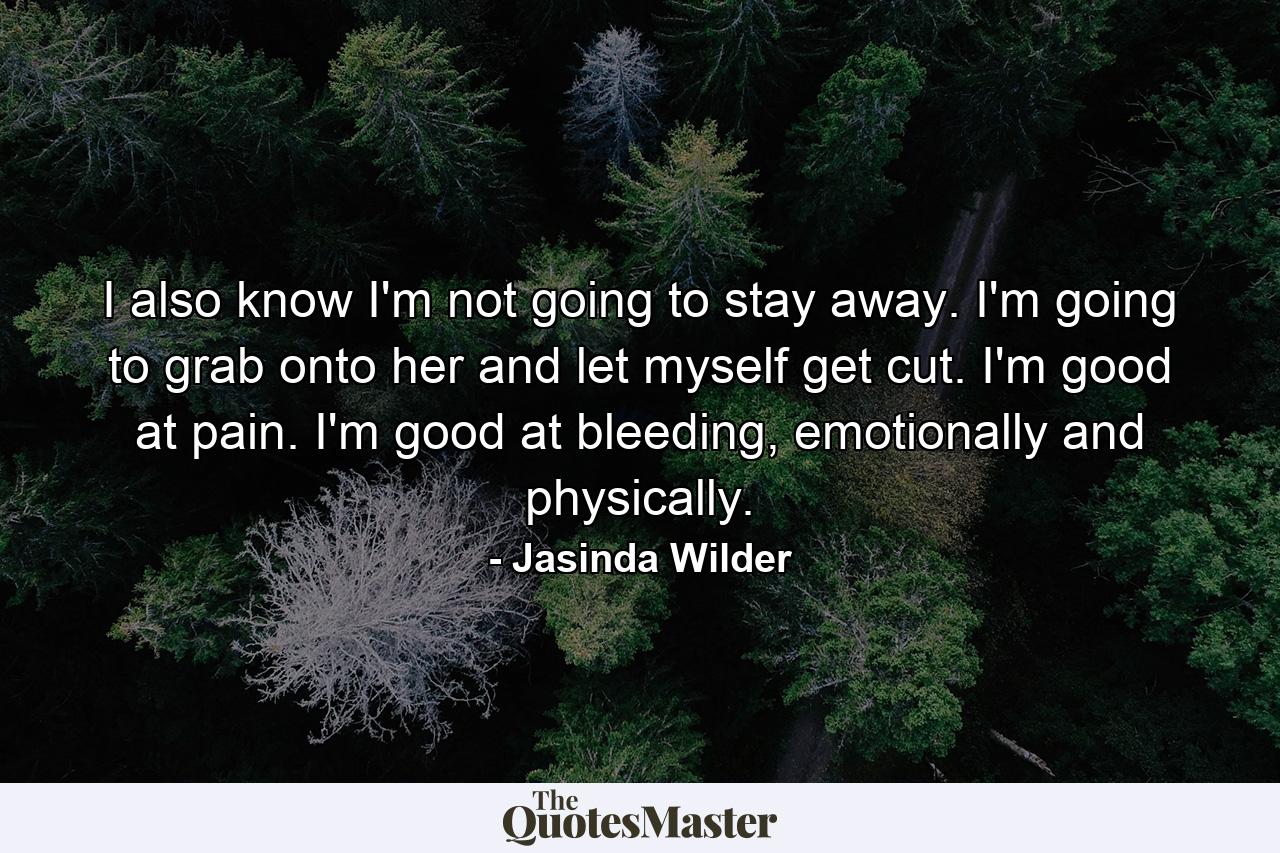 I also know I'm not going to stay away. I'm going to grab onto her and let myself get cut. I'm good at pain. I'm good at bleeding, emotionally and physically. - Quote by Jasinda Wilder