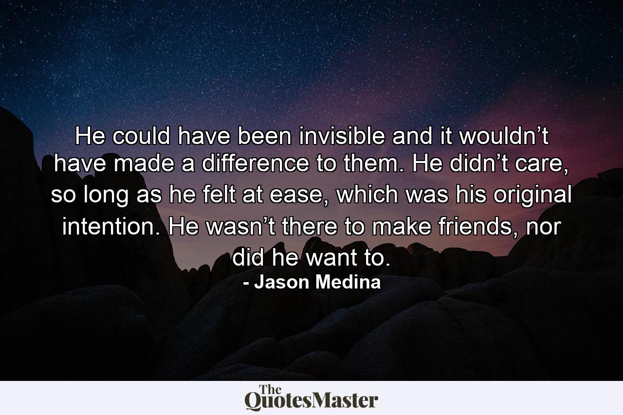 He could have been invisible and it wouldn’t have made a difference to them. He didn’t care, so long as he felt at ease, which was his original intention. He wasn’t there to make friends, nor did he want to. - Quote by Jason Medina