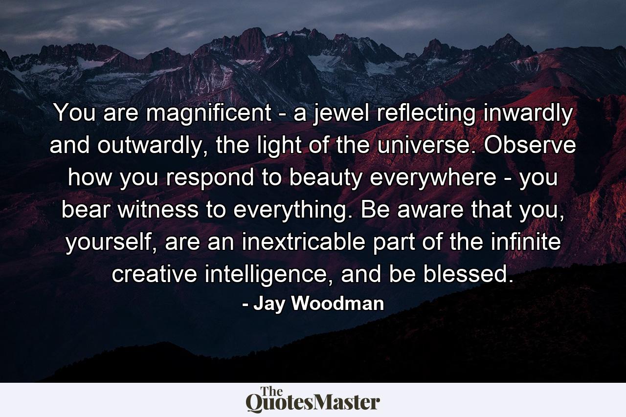 You are magnificent - a jewel reflecting inwardly and outwardly, the light of the universe. Observe how you respond to beauty everywhere - you bear witness to everything. Be aware that you, yourself, are an inextricable part of the infinite creative intelligence, and be blessed. - Quote by Jay Woodman