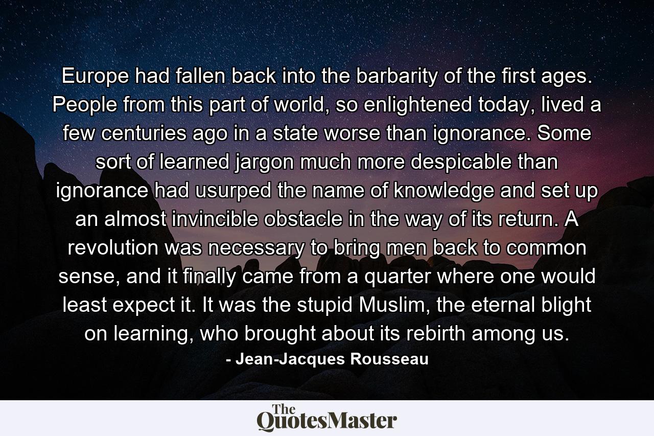 Europe had fallen back into the barbarity of the first ages. People from this part of world, so enlightened today, lived a few centuries ago in a state worse than ignorance. Some sort of learned jargon much more despicable than ignorance had usurped the name of knowledge and set up an almost invincible obstacle in the way of its return. A revolution was necessary to bring men back to common sense, and it finally came from a quarter where one would least expect it. It was the stupid Muslim, the eternal blight on learning, who brought about its rebirth among us. - Quote by Jean-Jacques Rousseau