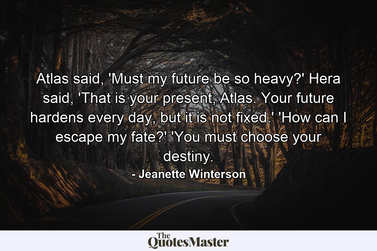 Atlas said, 'Must my future be so heavy?' Hera said, 'That is your present, Atlas. Your future hardens every day, but it is not fixed.' 'How can I escape my fate?' 'You must choose your destiny. - Quote by Jeanette Winterson