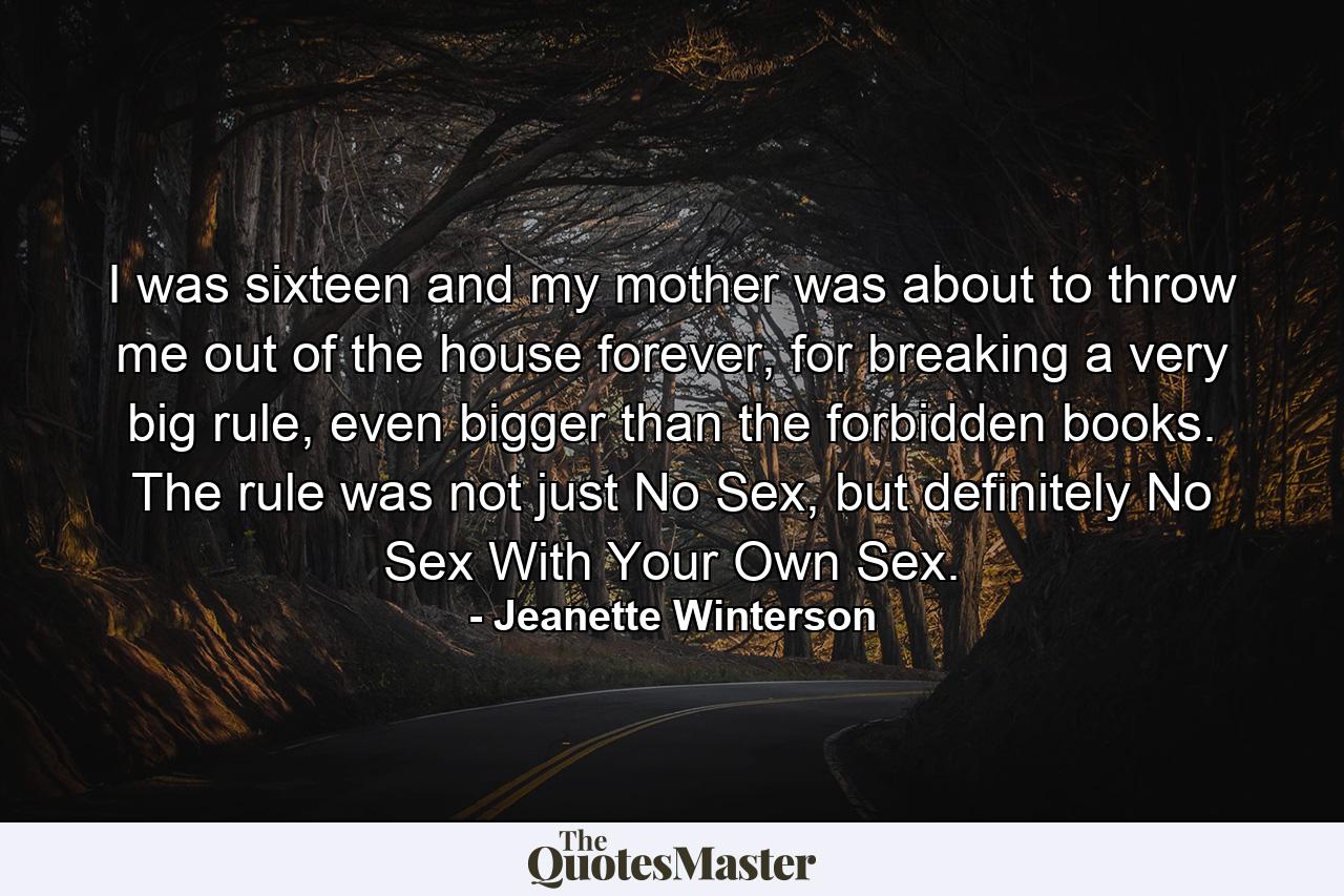 I was sixteen and my mother was about to throw me out of the house forever, for breaking a very big rule, even bigger than the forbidden books. The rule was not just No Sex, but definitely No Sex With Your Own Sex. - Quote by Jeanette Winterson