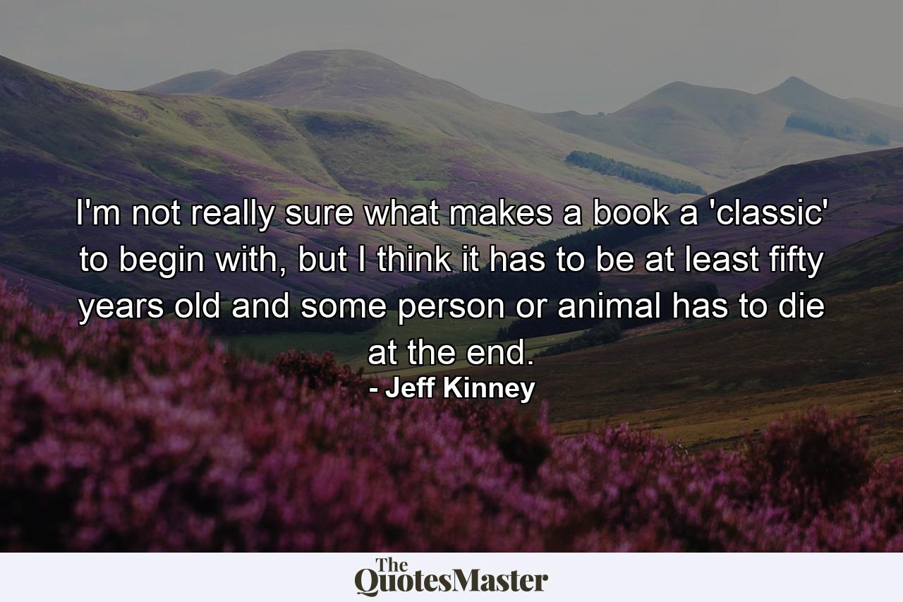 I'm not really sure what makes a book a 'classic' to begin with, but I think it has to be at least fifty years old and some person or animal has to die at the end. - Quote by Jeff Kinney