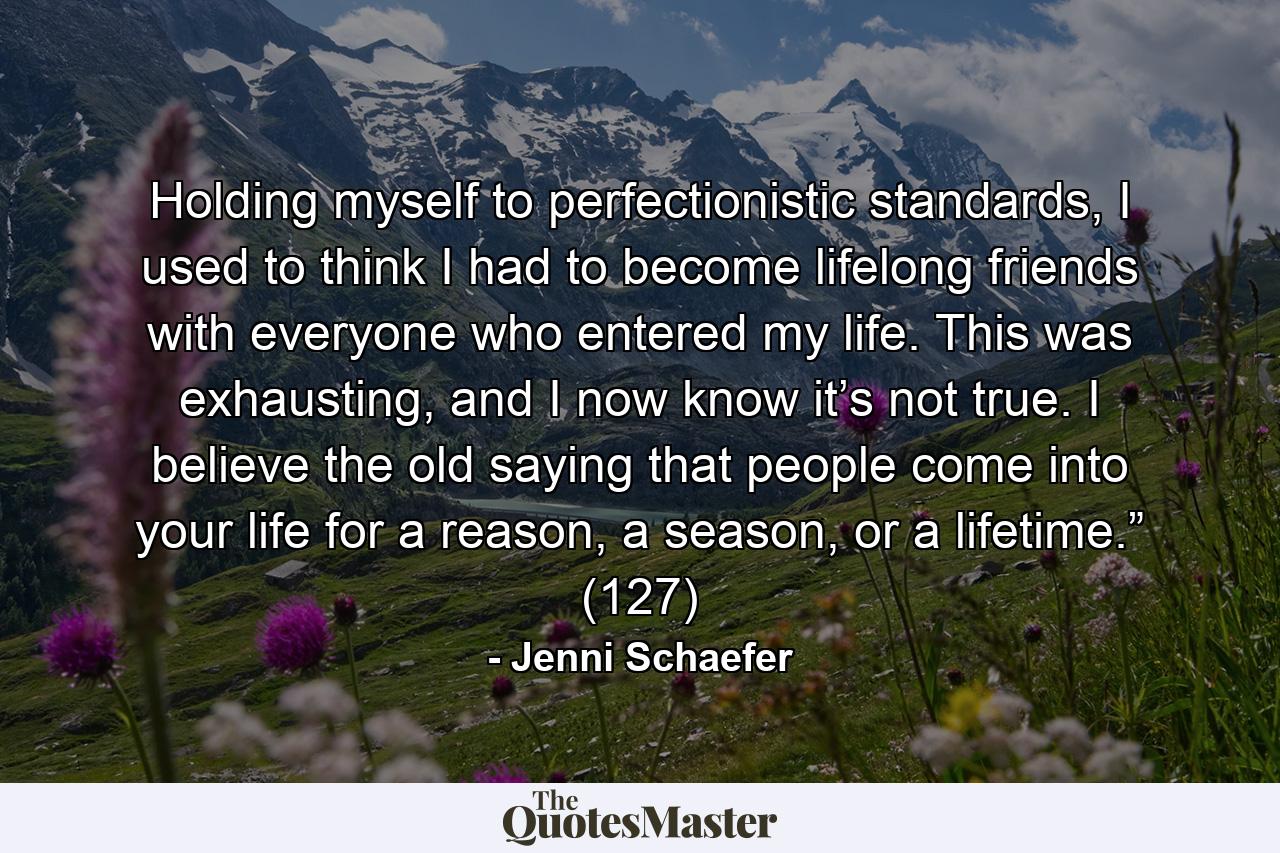 Holding myself to perfectionistic standards, I used to think I had to become lifelong friends with everyone who entered my life. This was exhausting, and I now know it’s not true. I believe the old saying that people come into your life for a reason, a season, or a lifetime.” (127) - Quote by Jenni Schaefer