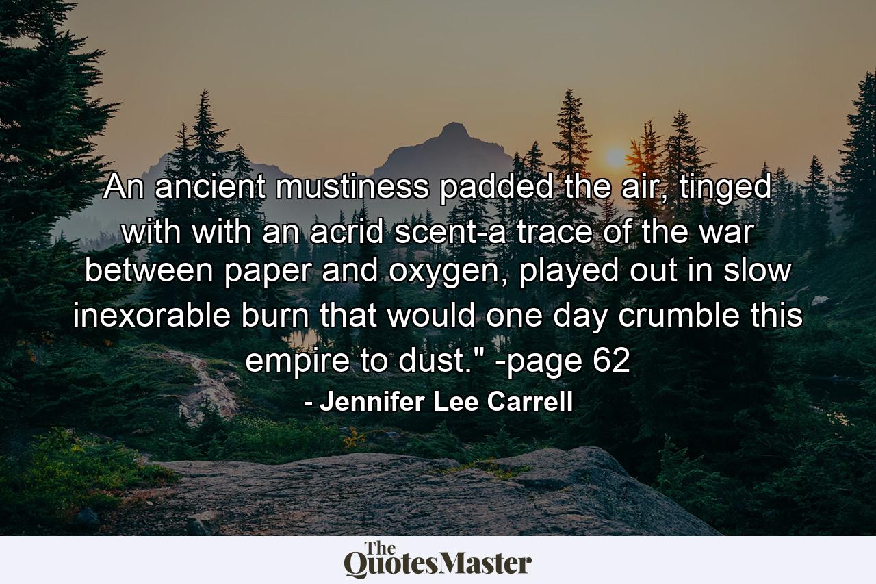 An ancient mustiness padded the air, tinged with with an acrid scent-a trace of the war between paper and oxygen, played out in slow inexorable burn that would one day crumble this empire to dust.