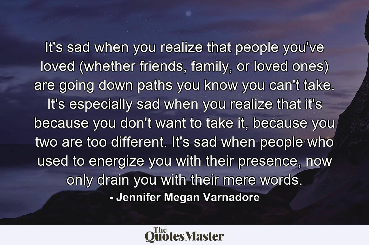 It's sad when you realize that people you've loved (whether friends, family, or loved ones) are going down paths you know you can't take. It's especially sad when you realize that it's because you don't want to take it, because you two are too different. It's sad when people who used to energize you with their presence, now only drain you with their mere words. - Quote by Jennifer Megan Varnadore