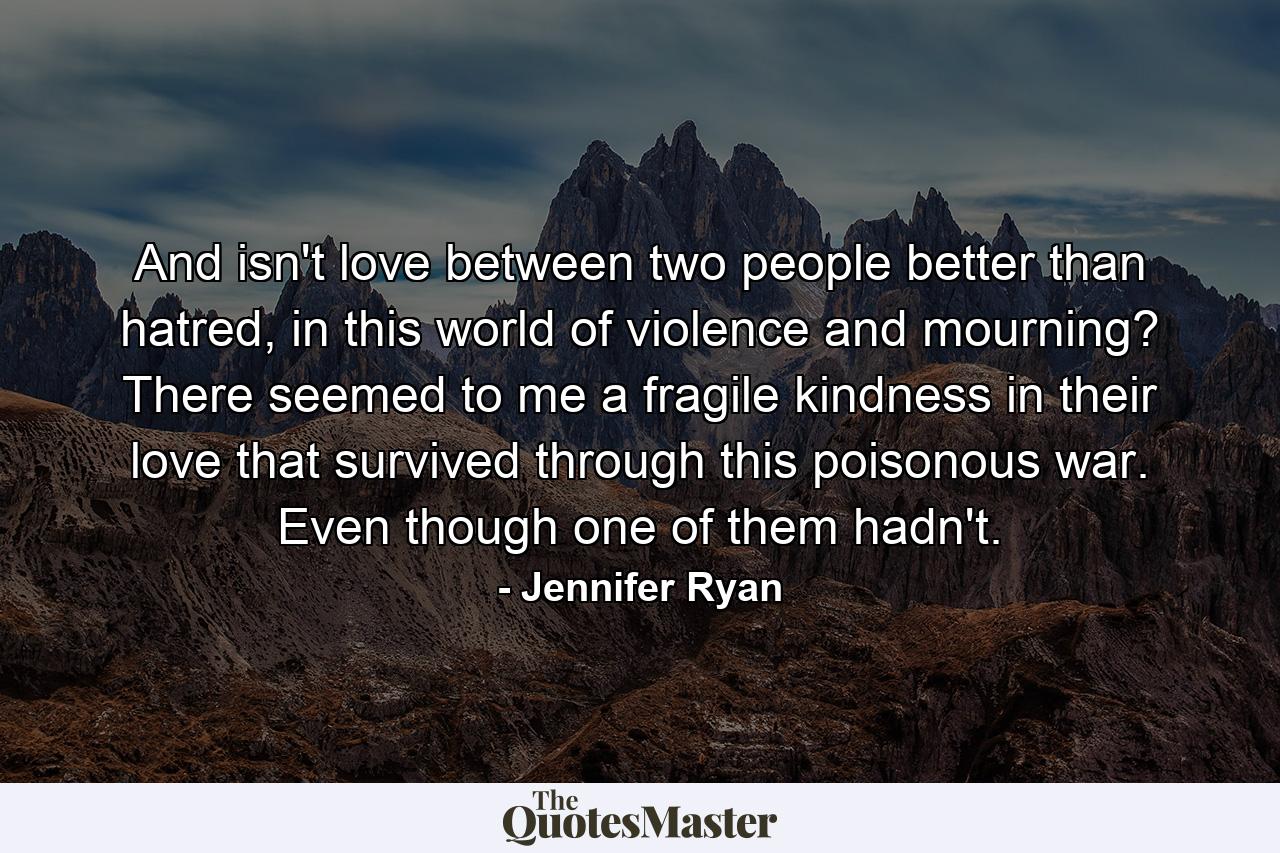 And isn't love between two people better than hatred, in this world of violence and mourning? There seemed to me a fragile kindness in their love that survived through this poisonous war. Even though one of them hadn't. - Quote by Jennifer Ryan