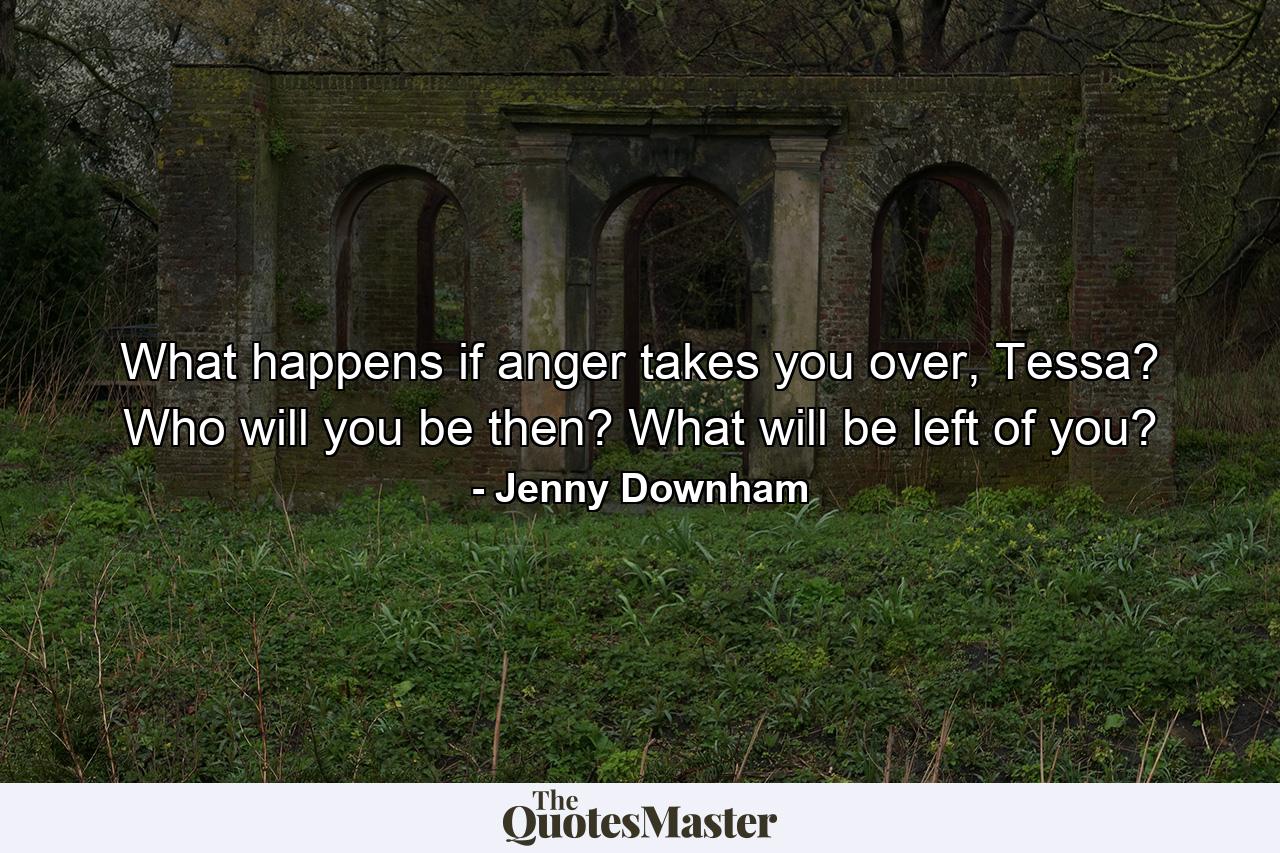 What happens if anger takes you over, Tessa? Who will you be then? What will be left of you? - Quote by Jenny Downham