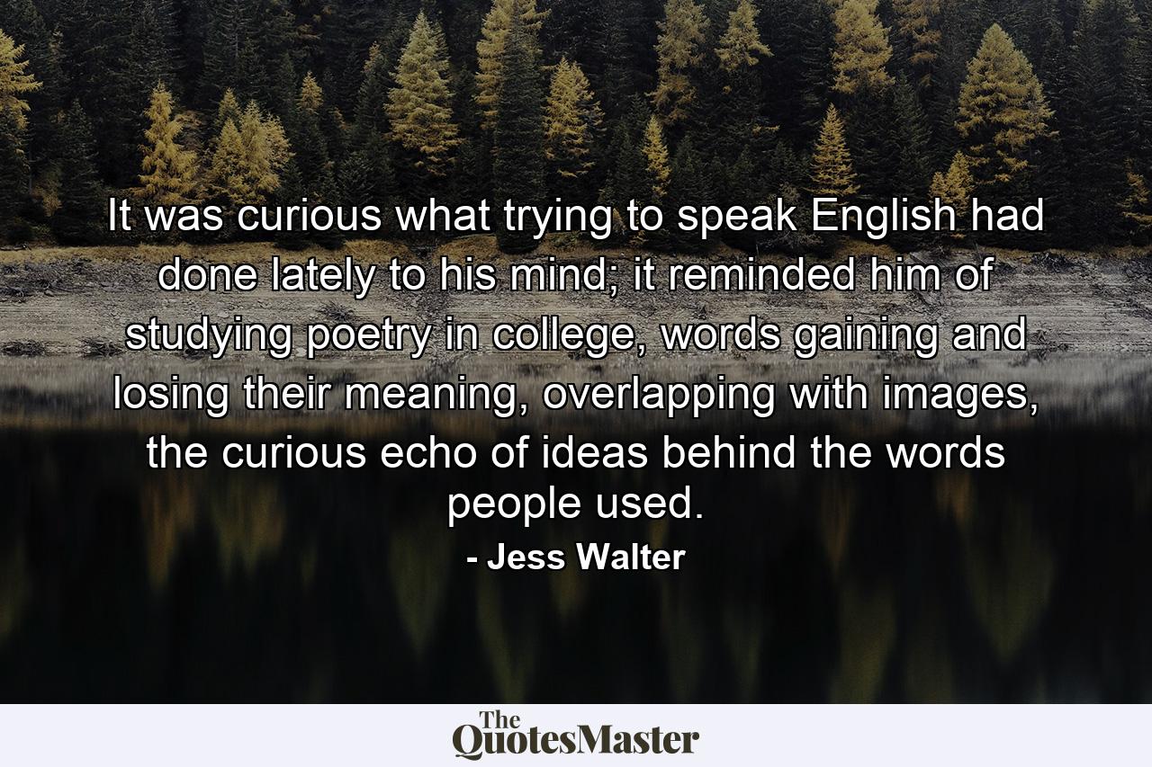 It was curious what trying to speak English had done lately to his mind; it reminded him of studying poetry in college, words gaining and losing their meaning, overlapping with images, the curious echo of ideas behind the words people used. - Quote by Jess Walter