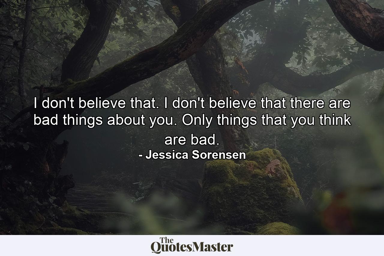 I don't believe that. I don't believe that there are bad things about you. Only things that you think are bad. - Quote by Jessica Sorensen