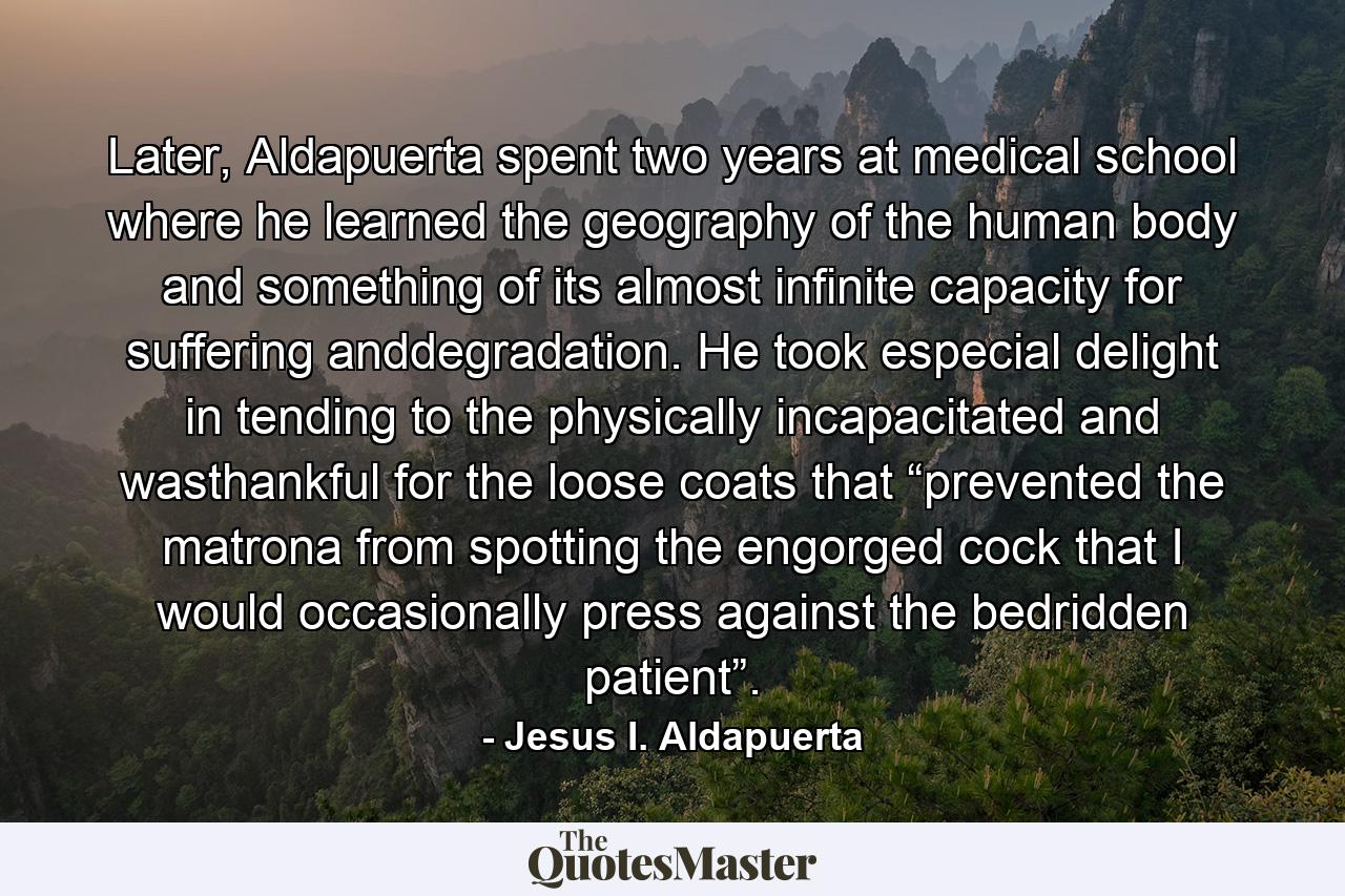 Later, Aldapuerta spent two years at medical school where he learned the geography of the human body and something of its almost infinite capacity for suffering anddegradation. He took especial delight in tending to the physically incapacitated and wasthankful for the loose coats that “prevented the matrona from spotting the engorged cock that I would occasionally press against the bedridden patient”. - Quote by Jesus I. Aldapuerta