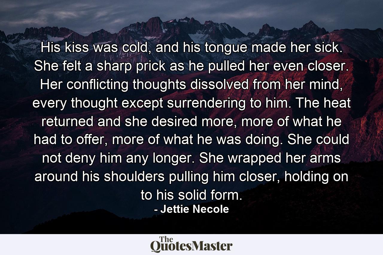 His kiss was cold, and his tongue made her sick. She felt a sharp prick as he pulled her even closer. Her conflicting thoughts dissolved from her mind, every thought except surrendering to him. The heat returned and she desired more, more of what he had to offer, more of what he was doing. She could not deny him any longer. She wrapped her arms around his shoulders pulling him closer, holding on to his solid form. - Quote by Jettie Necole