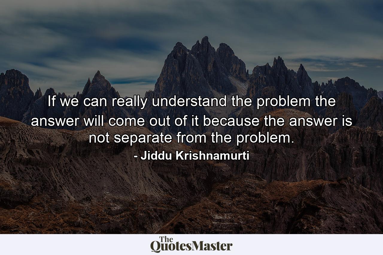 If we can really understand the problem  the answer will come out of it  because the answer is not separate from the problem. - Quote by Jiddu Krishnamurti