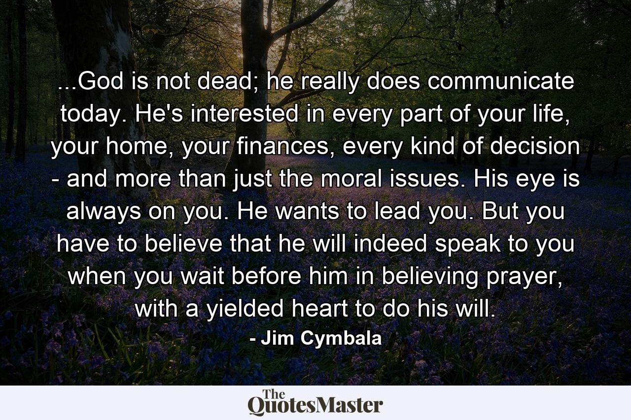 ...God is not dead; he really does communicate today. He's interested in every part of your life, your home, your finances, every kind of decision - and more than just the moral issues. His eye is always on you. He wants to lead you. But you have to believe that he will indeed speak to you when you wait before him in believing prayer, with a yielded heart to do his will. - Quote by Jim Cymbala