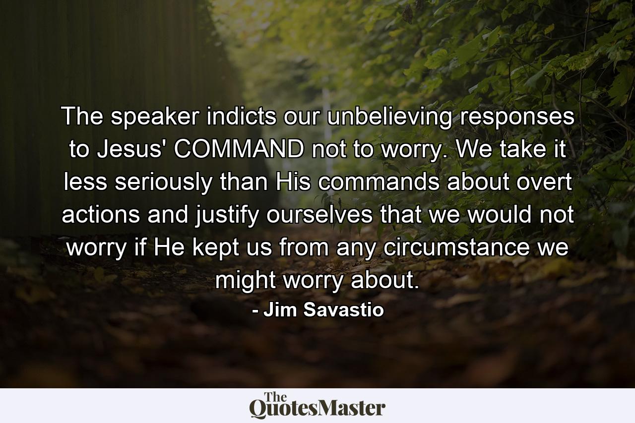 The speaker indicts our unbelieving responses to Jesus' COMMAND not to worry. We take it less seriously than His commands about overt actions and justify ourselves that we would not worry if He kept us from any circumstance we might worry about. - Quote by Jim Savastio