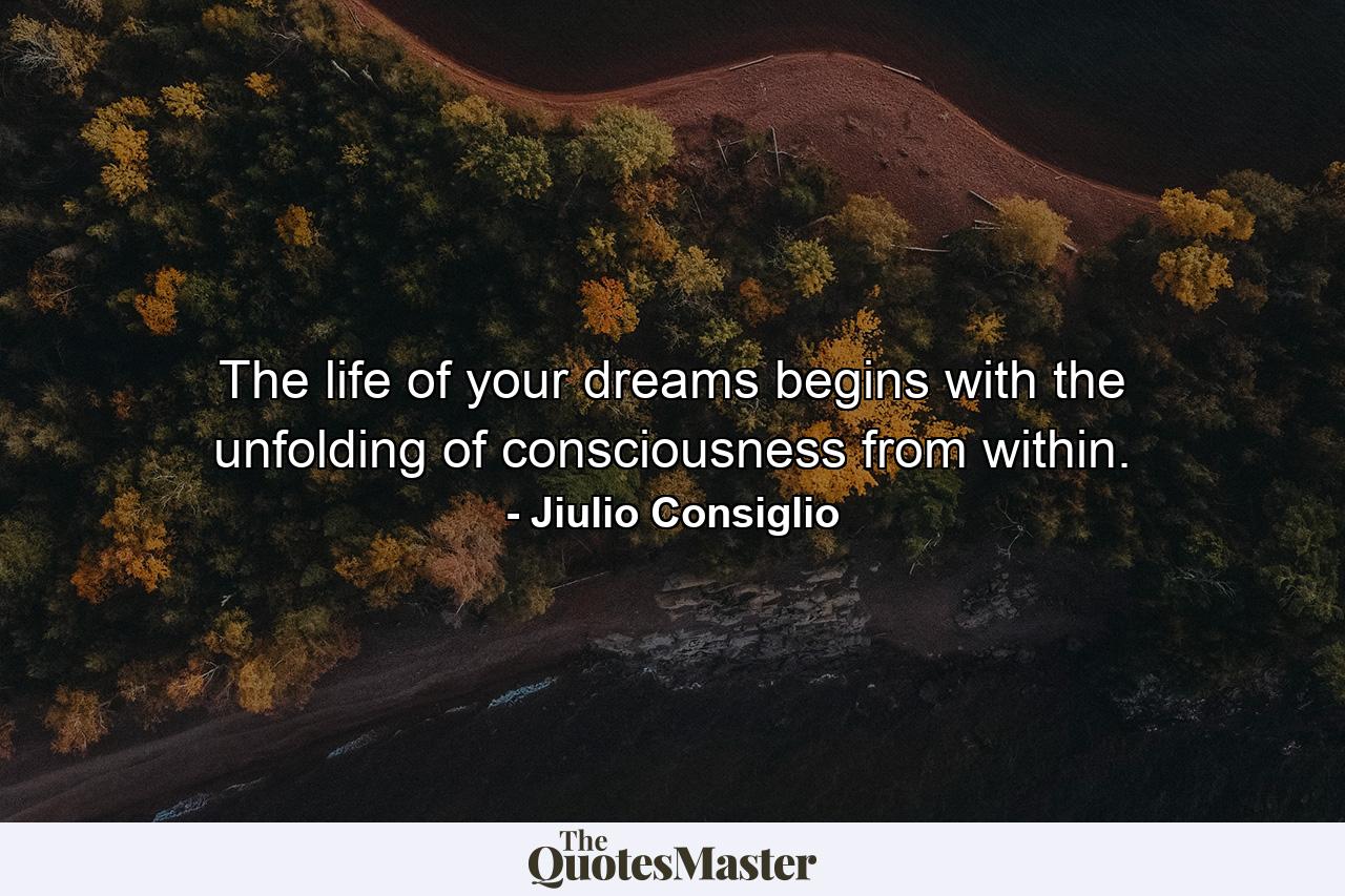 The life of your dreams begins with the unfolding of consciousness from within. - Quote by Jiulio Consiglio