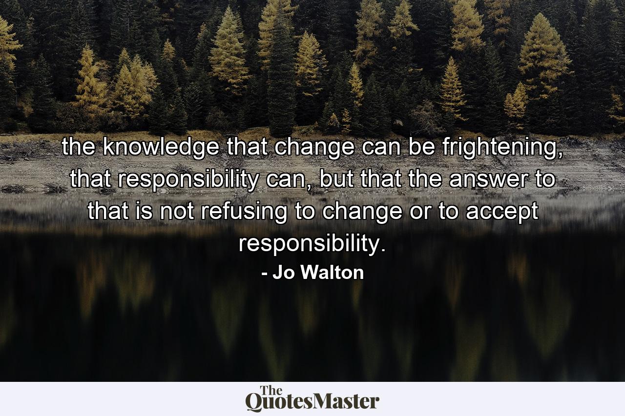 the knowledge that change can be frightening, that responsibility can, but that the answer to that is not refusing to change or to accept responsibility. - Quote by Jo Walton