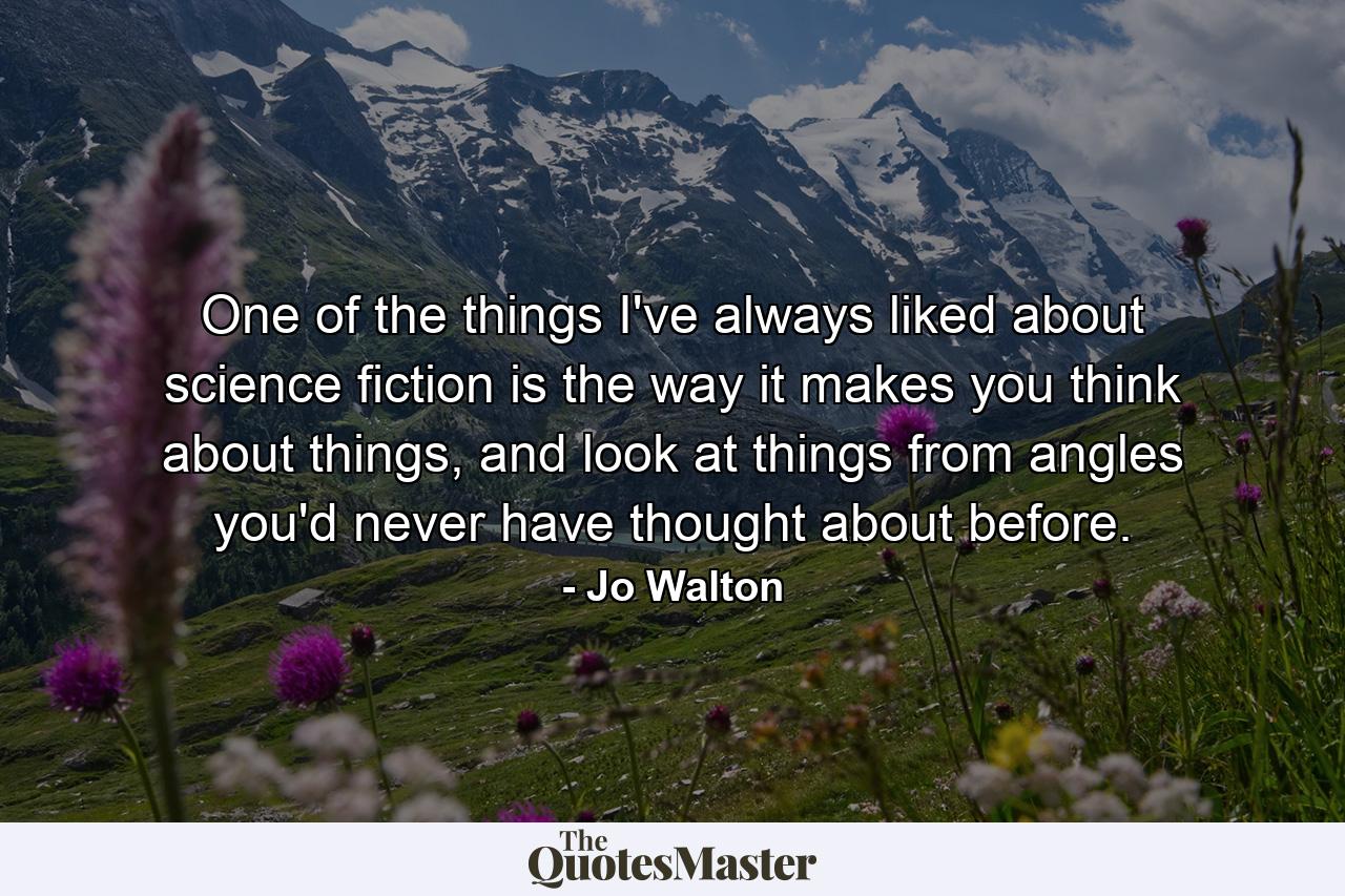 One of the things I've always liked about science fiction is the way it makes you think about things, and look at things from angles you'd never have thought about before. - Quote by Jo Walton