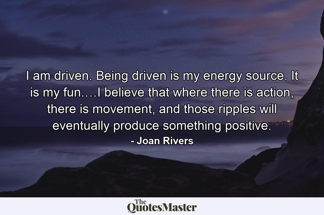 I am driven. Being driven is my energy source. It is my fun.…I believe that where there is action, there is movement, and those ripples will eventually produce something positive. - Quote by Joan Rivers