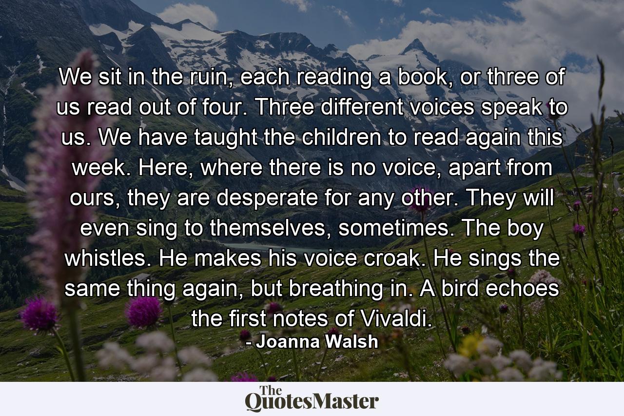 We sit in the ruin, each reading a book, or three of us read out of four. Three different voices speak to us. We have taught the children to read again this week. Here, where there is no voice, apart from ours, they are desperate for any other. They will even sing to themselves, sometimes. The boy whistles. He makes his voice croak. He sings the same thing again, but breathing in. A bird echoes the first notes of Vivaldi. - Quote by Joanna Walsh