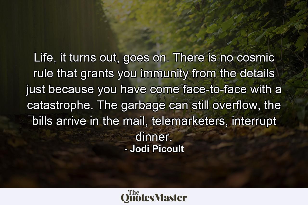 Life, it turns out, goes on. There is no cosmic rule that grants you immunity from the details just because you have come face-to-face with a catastrophe. The garbage can still overflow, the bills arrive in the mail, telemarketers, interrupt dinner. - Quote by Jodi Picoult