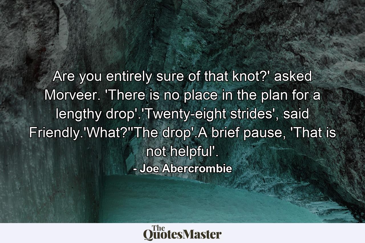 Are you entirely sure of that knot?' asked Morveer. 'There is no place in the plan for a lengthy drop'.'Twenty-eight strides', said Friendly.'What?''The drop'.A brief pause, 'That is not helpful'. - Quote by Joe Abercrombie