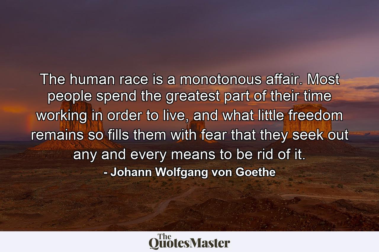 The human race is a monotonous affair. Most people spend the greatest part of their time working in order to live, and what little freedom remains so fills them with fear that they seek out any and every means to be rid of it. - Quote by Johann Wolfgang von Goethe