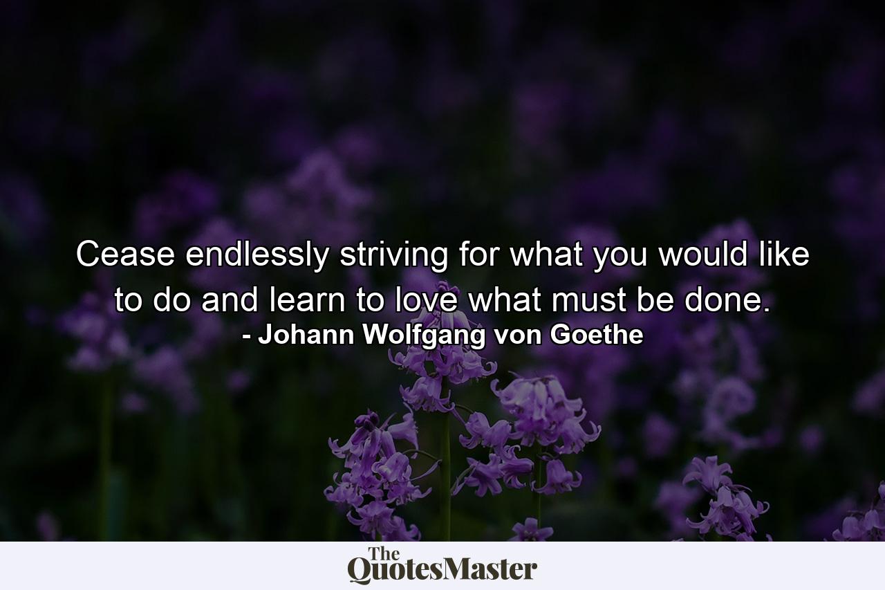 Cease endlessly striving for what you would like to do and learn to love what must be done. - Quote by Johann Wolfgang von Goethe