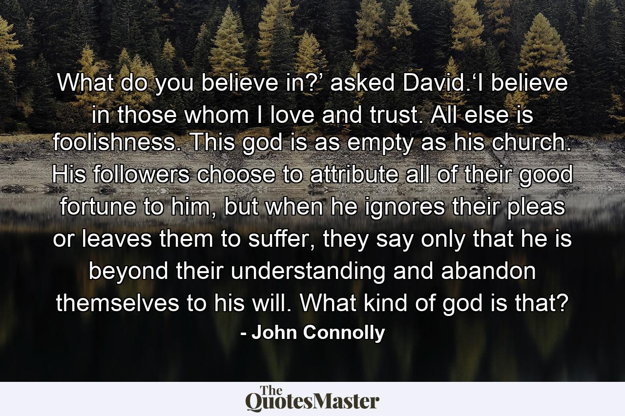 What do you believe in?’ asked David.‘I believe in those whom I love and trust. All else is foolishness. This god is as empty as his church. His followers choose to attribute all of their good fortune to him, but when he ignores their pleas or leaves them to suffer, they say only that he is beyond their understanding and abandon themselves to his will. What kind of god is that? - Quote by John Connolly