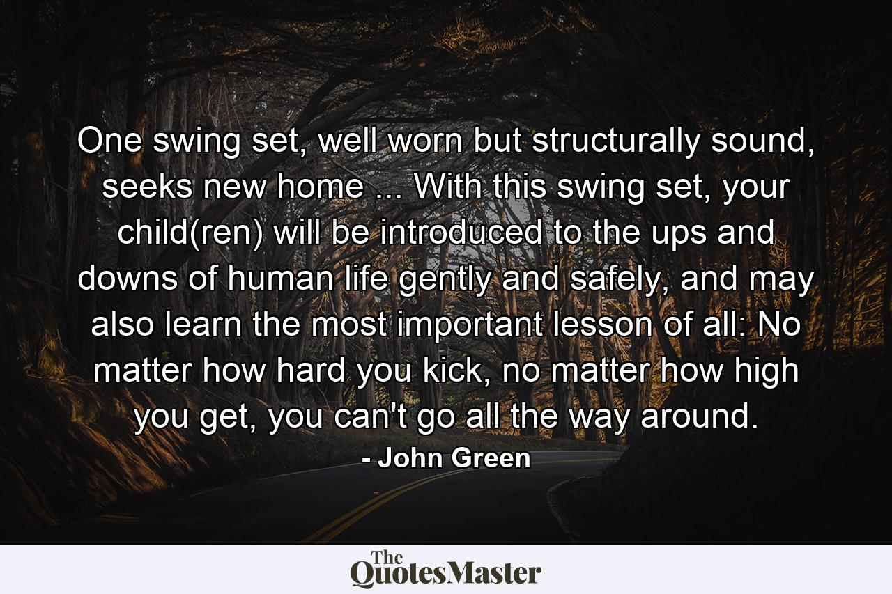 One swing set, well worn but structurally sound, seeks new home ... With this swing set, your child(ren) will be introduced to the ups and downs of human life gently and safely, and may also learn the most important lesson of all: No matter how hard you kick, no matter how high you get, you can't go all the way around. - Quote by John Green